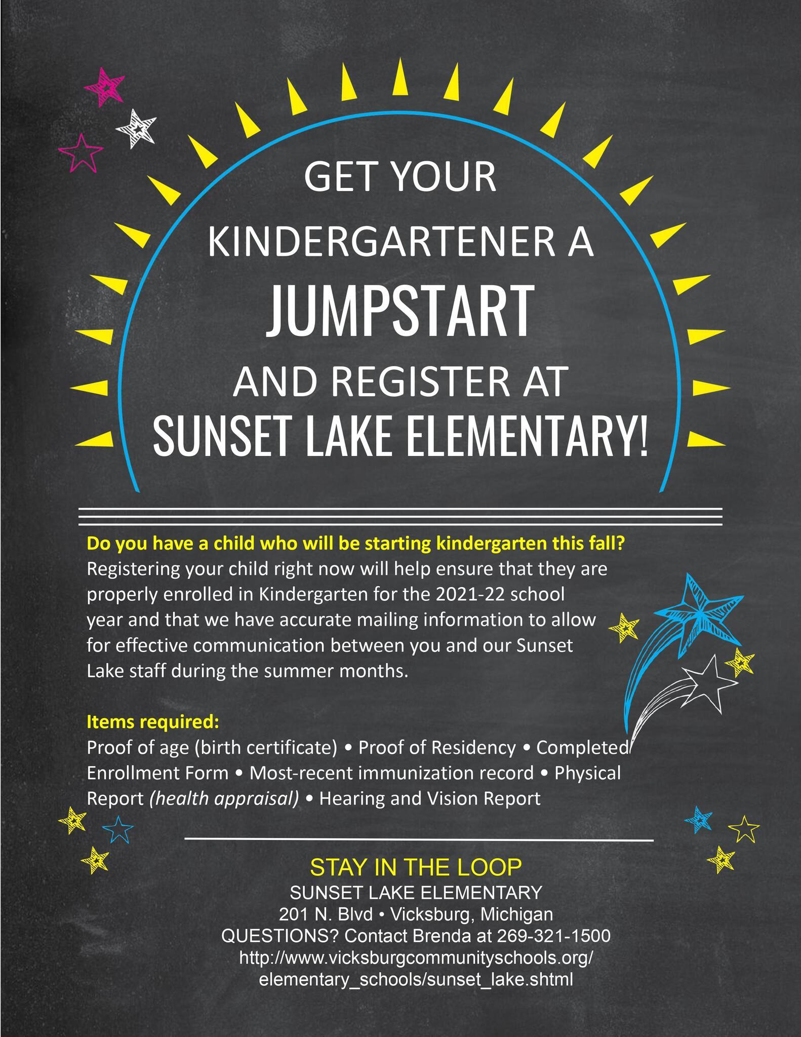 GET YOUR KINDERGARTENER A JUMPSTART AND REGISTER AT SUNSET LAKE ELEMENTARY! Do you have a child who will be starting kindergarten this fall? Registering your child right now will help ensure that they are properly enrolled in Kindergarten for the 2021-22 school year and that we have accurate mailing information to allow for effective communication between you and our Sunset Lake staff during the summer months. Items required: Proof of age (birth certificate) • Proof of Residency • Completed Enrollment Form • Most-recent immunization record • Physical Report (health appraisal) • Hearing and Vision Report STAY IN THE LOOP SUNSET LAKE ELEMENTARY 201 N. Blvd • Vicksburg, Michigan QUESTIONS? Contact Brenda at 269-321-1500